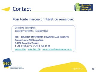 Contact
Pour toute marque d’intérêt ou remarque:

 Géraldine Verwilghen
 Conseiller déchets / Afvaladviseur

 BECI - BRUSSELS ENTERPRISES COMMERCE AND INDUSTRY
 Avenue Louise 500 Louizalaan
 B-1050 Bruxelles/Brussel
 T +32 2 210 01 75 F +32 2 640 93 28
 gv@beci.be www.beci.be www.brusselswastenetwork.eu




                                                  22 juin 2012   15
 