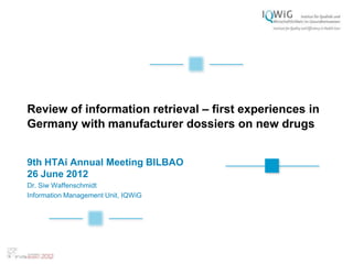 Review of information retrieval – first experiences in
Germany with manufacturer dossiers on new drugs


9th HTAi Annual Meeting BILBAO
26 June 2012
Dr. Siw Waffenschmidt
Information Management Unit, IQWiG
 