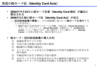 英国のIDカード法（Identity Card Acts）

  • 2004年11月23日にIDカード法案（Identity Card Bill）が議会に
    提出される
  • 2006年3月30にIDカード法（Identity Card Act）が成立
    – 国民ID登録簿の構築と、その登録簿に基づいてIDカードを発行する
      ことを定めた。
        • 2001年9月の同時多発テロが一つの契機。内務大臣（Home Secretary）の
          デビッド・ブランケット（David Blunkett）は権利カード（entitlement
          cards）について触れており、後に権利カードからIDカードへ（Identity
          Cards）と名称が変更され、検討が進められた

  • IDカード・国民ID登録簿の導入目的
    ①   組織犯罪やテロの予防
    ②   市民の身元情報の証明手段の提供
    ③   EU圏内の移動の簡易化
    ④   インターネット上を含んだ金融商品の申請や金融取引の安全な手
        段の提供
    ⑤   年齢証明の安全で便利な手段の提供
    ⑥   公共サービスや公共利益享受のための適格性の確認と不正利用の
        削減イギリスへの不法移民の削減と不法就労の取り締まり…等
                                                          16
 