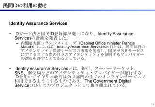 民間IDの利用の動き


 Identity Assurance Services

 • IDカード法と国民ID登録簿が廃止になり、Identity Assurance
   Servicesの計画を発表した。
    – 内閣府大臣フランシス・モーデ（Cabinet Office minister Francis
      Maude）によれば、Identity Assurance Servicesの目的は、民間部門の
      アイデンティティ保証サービスの市場を創造し、国民が公共サービス
      にアクセスする際の自身のアイデンティティを証明するプロバイダー
      の選択を許すことであるとしている。

 • Identity Assurance Servicesとは、銀行、スーパーマーケット、
   SNS、郵便局などのアイデンティティ・プロバイダーが発行する
   IDを用いてイギリス政府は公共部門の全てのオンラインサービスで
   利用できるようにするものであり、The Government Digital
   Serviceのひとつのプロジェクトとして取り組まれている。



                                                         19
 