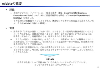 midataの概要
 • 経緯
   – 英国のビジネス・イノベーション・職業技能省（BIS：Department for Business,
     Innovation and Skills）が4月13日に消費者権限付与戦略（Consumer Empowerment
     Strategy）を発表した。
   – その第1章に”midata”プロジェクトがある（4月13日の文書ではmydataと記述されたいた
     が、その後midataと改称した模様）。

 • 背景
   – 消費者が「より良い選択・より良い取引」ができることで長期的な経済成長につながる
     という考えがある。消費者が常に「より良い選択・より良い取引」ができるのならば、
     消費者は安心して、消費活動ができ、経済がまわると考えられる
   – 「より良い選択・より良い取引」をするためには、消費者のこれまでの経験をもとにし
     た消費傾向、ニーズを分析し、その個人にとって最適なサービスや商品、料金体系の情
     報を利用することで実現される。
   – これら情報は企業側にあり、それを消費者がアクセスし、コントロールし、利用するこ
     とができれば良く、時には、分析を得意とするサードパーティー渡すこともできれば良
     いと考えられる


                            midata
        消費者が企業によって保持されている自身のパーソナルデータにアクセスし
                そして利用できるようにするプロジェクト
                                                                   20
 