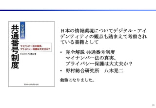 日本の情報環境についてデジタル・アイ
デンティティの観点も踏まえて考察され
ている書籍として

• 完全解説 共通番号制度
  マイナンバー法の真実、
  プライバシー保護は大丈夫か？
• 野村総合研究所 八木晃二
勉強になりました。




                     26
 