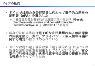 ドイツの動向


 • ドイツでは紙の身分証明書に代わって電子的な新身分
   証明書（nPA）を導入した
  – 「身分証明書と電子的身元確認に関する法律（Gesetz
    über Personalausweise und den el...