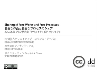 Sharing of Free Works and Free Processes
自由な作品と自由なプロセスのシェア
2012.06.23 シェア研究会『クリエイティビティのシェア』


NPO法人クリエイティブ・コモンズ・ジャパン
http://creativecommons.jp
株式会社ディヴィデュアル
http://dividual.jp
ドミニク・チェン Dominick Chen
@dominickchen
 