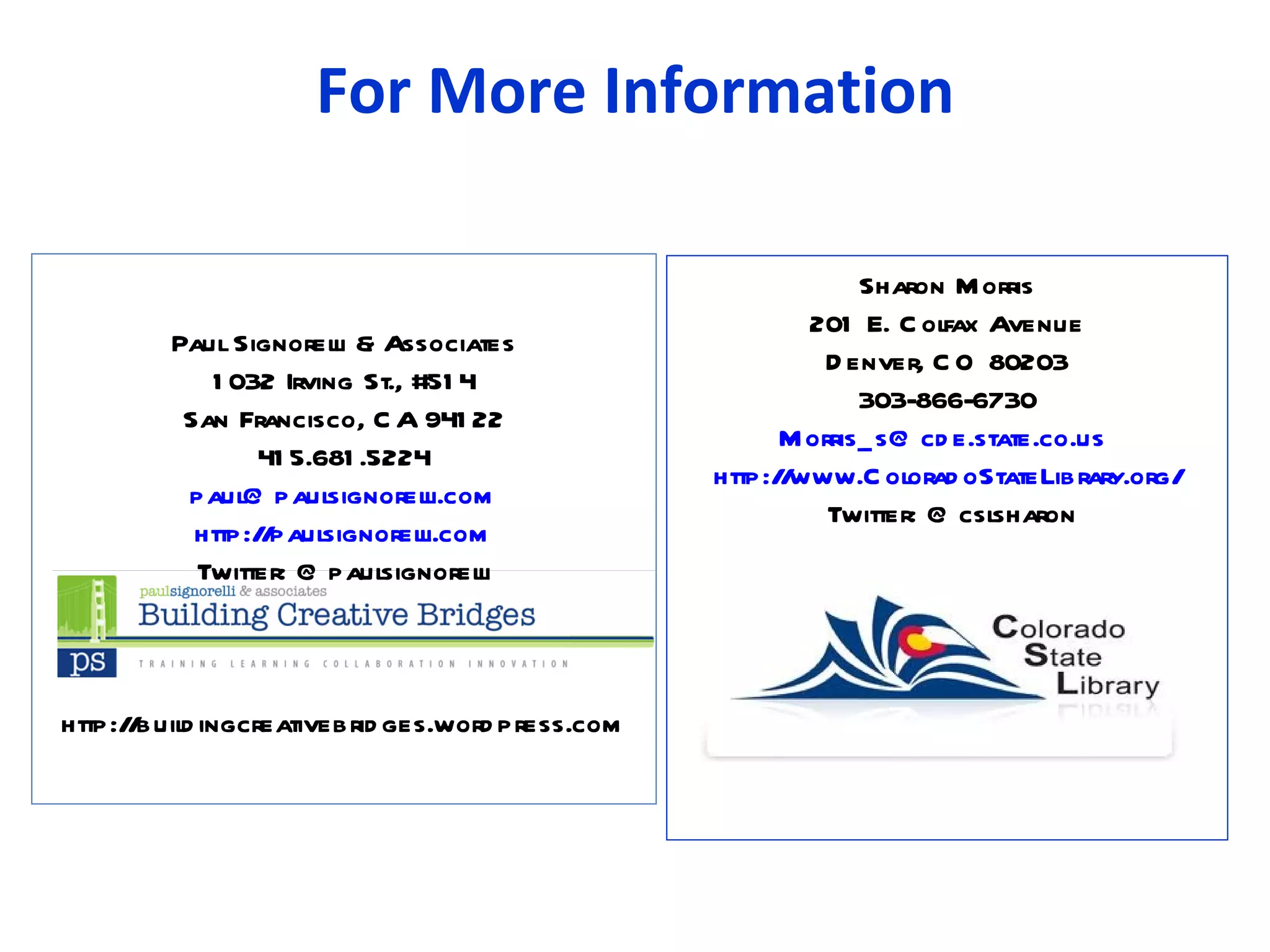 For More Information

                                                              Sharon M orris
                                                         201 E. C olfax Avenue
         Paul Signorel & Associates
                       li
                                                           D enver, C O 80203
            1 032 Irving St., #51 4
                                                              303-866-6730
          San Francisco, C A 941 22
                                                       M orris_ s@ cd e.state.co.us
                 41 5.681 .5224
                                                 http:/ www.C olorad oStateLibrary.org/
                                                       /
          paul@ paul   signorelli.com
                                                           Twitter: @ csl sharon
           http://paulsignorell i.com
           Twitter: @ paul  signorel li



http://buil ingcreativebrid ges.word press.com
          d
 