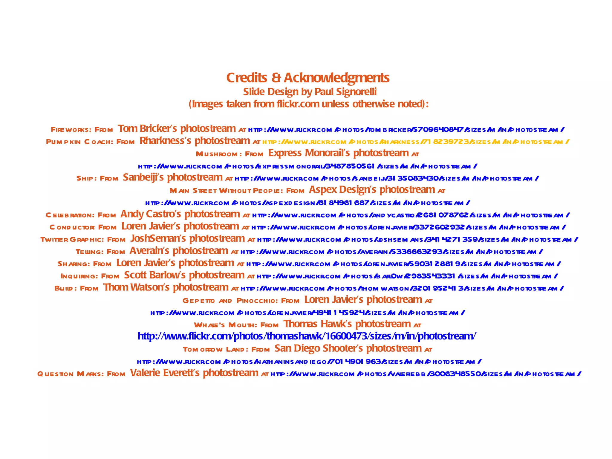 Credits & Acknowledgments
                                                    Slide Design by Paul Signorelli
                                        (Images taken from flickr.com unless otherwise noted):

   Fireworks: From Tom Bricker’s photostream at http:/ www.flickr.com /
                                                            /                   photos/ bricker/
                                                                                         tom            5709640847/   sizes/ / photostream /
                                                                                                                              m in/
  Pum pkin C oach: From Rharkness’s photostream at http:/ www.fl  /       ickr.com /photos/   rharkness/ 8239723/
                                                                                                          71            sizes/ / photostream /
                                                                                                                               m in/
                                         Mushroom : From Express Monorail’s photostream at
                         http:/ www.flickr.com /
                               /                 photos/expressm onorail/    3487850561 /    sizes/ / photostream /
                                                                                                    m in/
          Ship: From Sanbeiji’s photostream at http:/ www.flickr.com /
                                                        /                    photos/ sanbeij 31 35083430/
                                                                                              i/               sizes/ / photostream /
                                                                                                                     m in/
                                  M ain Street Without People: From Aspex Design’s photostream at
                           http:/ www.flickr.com /
                                 /                photos/  aspexd esign/ 84961 687/
                                                                           61              sizes/ / photostream /
                                                                                                   m in/
  C elebration: From Andy Castro’s photostream at http:/ www.flickr.com /
                                                              /                  photos/ ycastro/
                                                                                          and            2681 078762/   sizes/ / photostream /
                                                                                                                               m in/
   C ond uctor: From Loren Javier’s photostream at http:/ www.flickr.com /
                                                              /                  photos/  lorenj  avier/3372602932/   sizes/ / photostream /
                                                                                                                              m in/
Twitter Graphic: From JoshSeman’s photostream at http:/ www.flickr.com /
                                                                /                  photos/oshsem ans/ 4271 359/
                                                                                            j              341             sizes/ / photostream /
                                                                                                                                 m in/
          Telling: From Averain’s photostream at http:/ www.flickr.com /
                                                          /                   photos/ averain/   5336663293/    sizes/ / photostream /
                                                                                                                      m in/
     Sharing: From Loren Javier’s photostream at http:/ www.flickr.com /
                                                            /                   photos/ lorenj  avier/ 59031 2881 9/ sizes/ / photostream /
                                                                                                                             m in/
      Inquiring: From Scott Barlow’s photostream at http:/ www.flickr.com /
                                                                /                  photos/  barl0w/   2983543331 /  sizes/ / photostream /
                                                                                                                            m in/
    Buil : From Thom Watson’s photostream at http:/ www.flickr.com /
        d                                                 /                   photos/ thom watson/      3201 95241 3/ sizes/ / photostream /
                                                                                                                              m in/
                                     Gepetto and Pinocchio: From Loren Javier’s photostream at
                             http:/ www.flickr.com /
                                   /                photos/ lorenj  avier/4941 1 45924/  sizes/ / photostream /
                                                                                                 m in/
                                        Whale’s Mouth: From Thomas Hawk’s photostream at
                         http://www.flickr.com/photos/thomashawk/16600473/sizes/m/in/photostream/
                                     Tom orrow Land : From San Diego Shooter’s photostream at
                         http:/ www.flickr.com /
                               /                photos/ nathaninsand iego/ 4901 963/
                                                                               701             sizes/ / photostream /
                                                                                                      m in/
Q uestion Marks: From Valerie Everett’s photostream at http:/ www.flickr.com /
                                                                    /                 photos/ eriebb/
                                                                                                 val        3006348550/     sizes/ / photostream /
                                                                                                                                  m in/
 