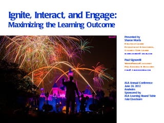 Ignite, Interact, and Engage:
Maximizing the Learning Outcome
                                  Presented by
                                  Sharon Morris
                                  D irector of Library
                                  D evelopm ent & Innovation,
                                  C olorad o State Library
                                  m orris.sharon@ gm ail.com

                                  Paul Signorelli
                                  Writer/Trainer/ onsul
                                                  C      tant
                                  Paul Signorel & Associates
                                                li
                                  paul paulsignorel
                                      @              li.com



                                  ALA Annual Conference
                                  June 24, 2012
                                  Anaheim
                                  Sponsored by
                                  ALA Learning Round Table
                                  #ala12soclearn
 