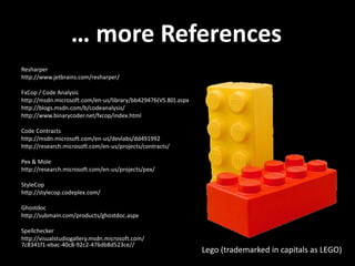 … more References
Resharper
http://www.jetbrains.com/resharper/

FxCop / Code Analysis
http://msdn.microsoft.com/en-us/library/bb429476(VS.80).aspx
http://blogs.msdn.com/b/codeanalysis/
http://www.binarycoder.net/fxcop/index.html

Code Contracts
http://msdn.microsoft.com/en-us/devlabs/dd491992
http://research.microsoft.com/en-us/projects/contracts/

Pex & Mole
http://research.microsoft.com/en-us/projects/pex/

StyleCop
http://stylecop.codeplex.com/

Ghostdoc
http://submain.com/products/ghostdoc.aspx

Spellchecker
http://visualstudiogallery.msdn.microsoft.com/
7c8341f1-ebac-40c8-92c2-476db8d523ce//
                                                               Lego (trademarked in capitals as LEGO)
 