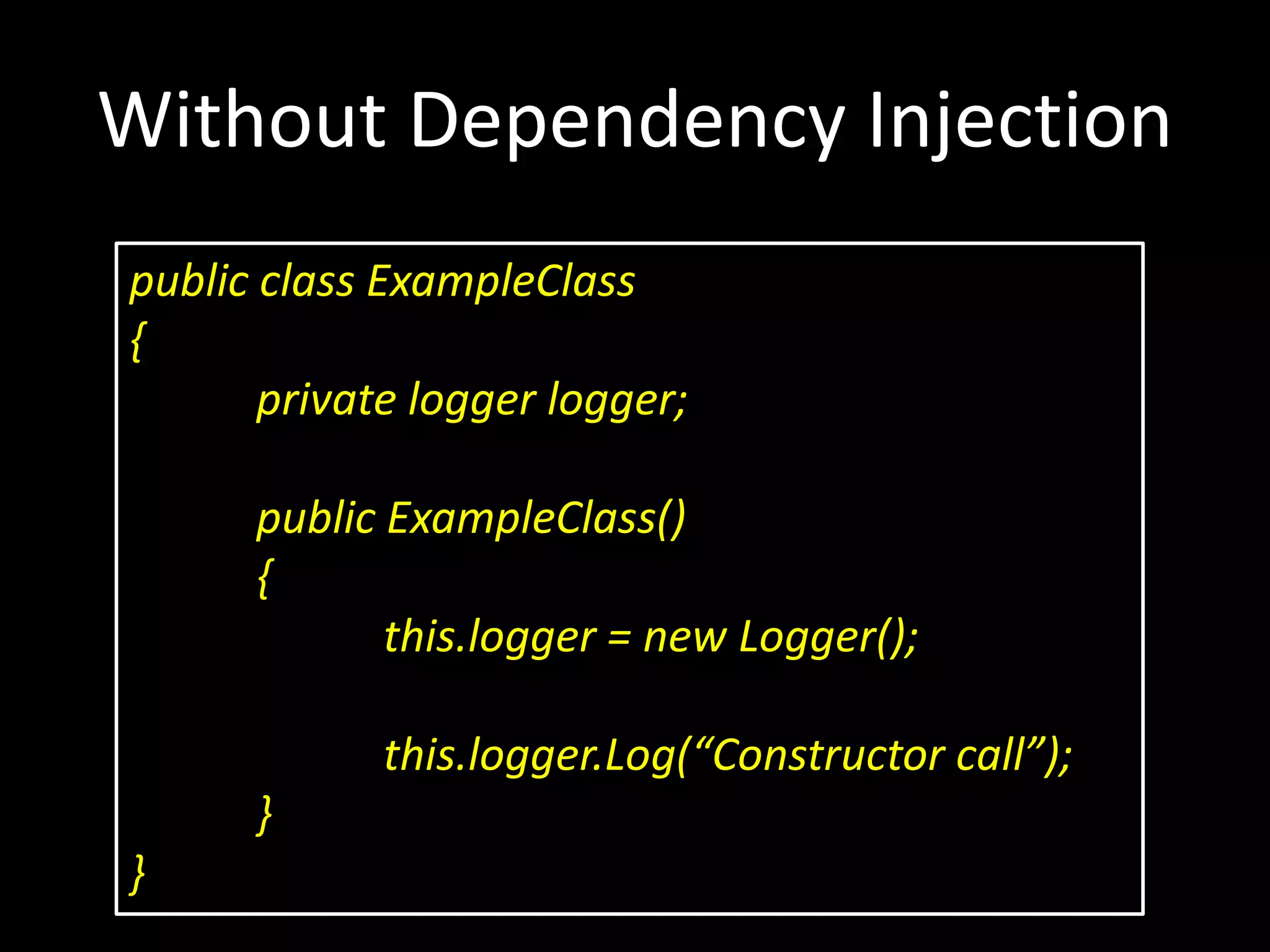 Without Dependency Injection public class ExampleClass { private logger logger; public ExampleClass() { this.logger = new Logger(); this.logger.Log(“Constructor call”); } } 