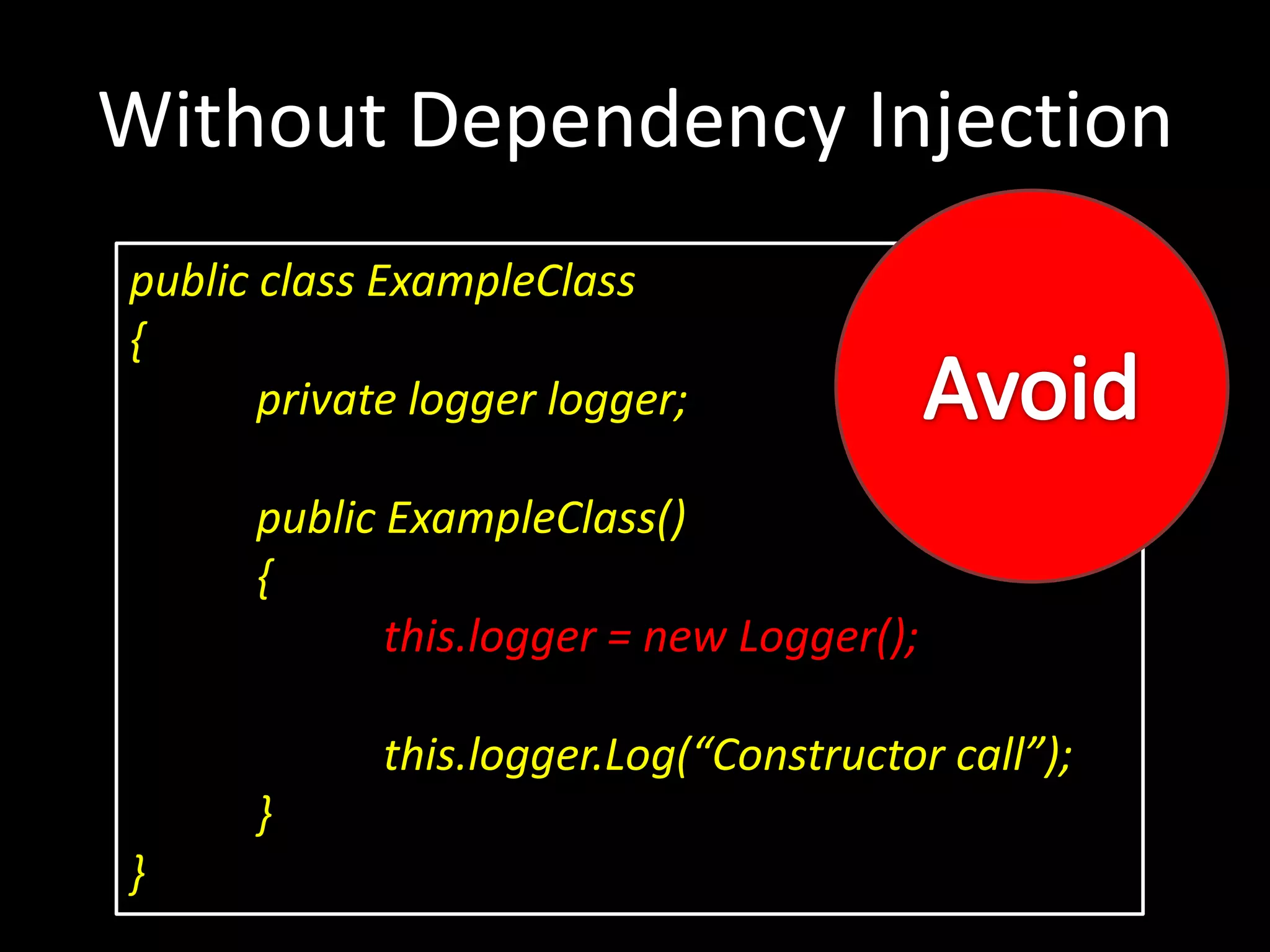 Without Dependency Injection public class ExampleClass { private logger logger; public ExampleClass() { this.logger = new Logger(); this.logger.Log(“Constructor call”); } } 