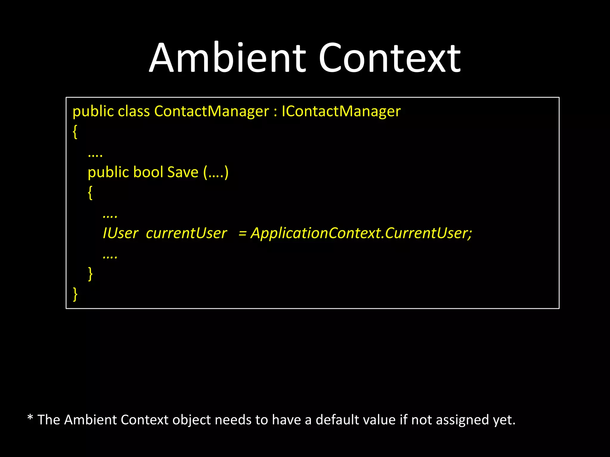 Ambient Context public class ContactManager : IContactManager { …. public bool Save (….) { …. IUser currentUser = ApplicationContext.CurrentUser; …. } } * The Ambient Context object needs to have a default value if not assigned yet. 