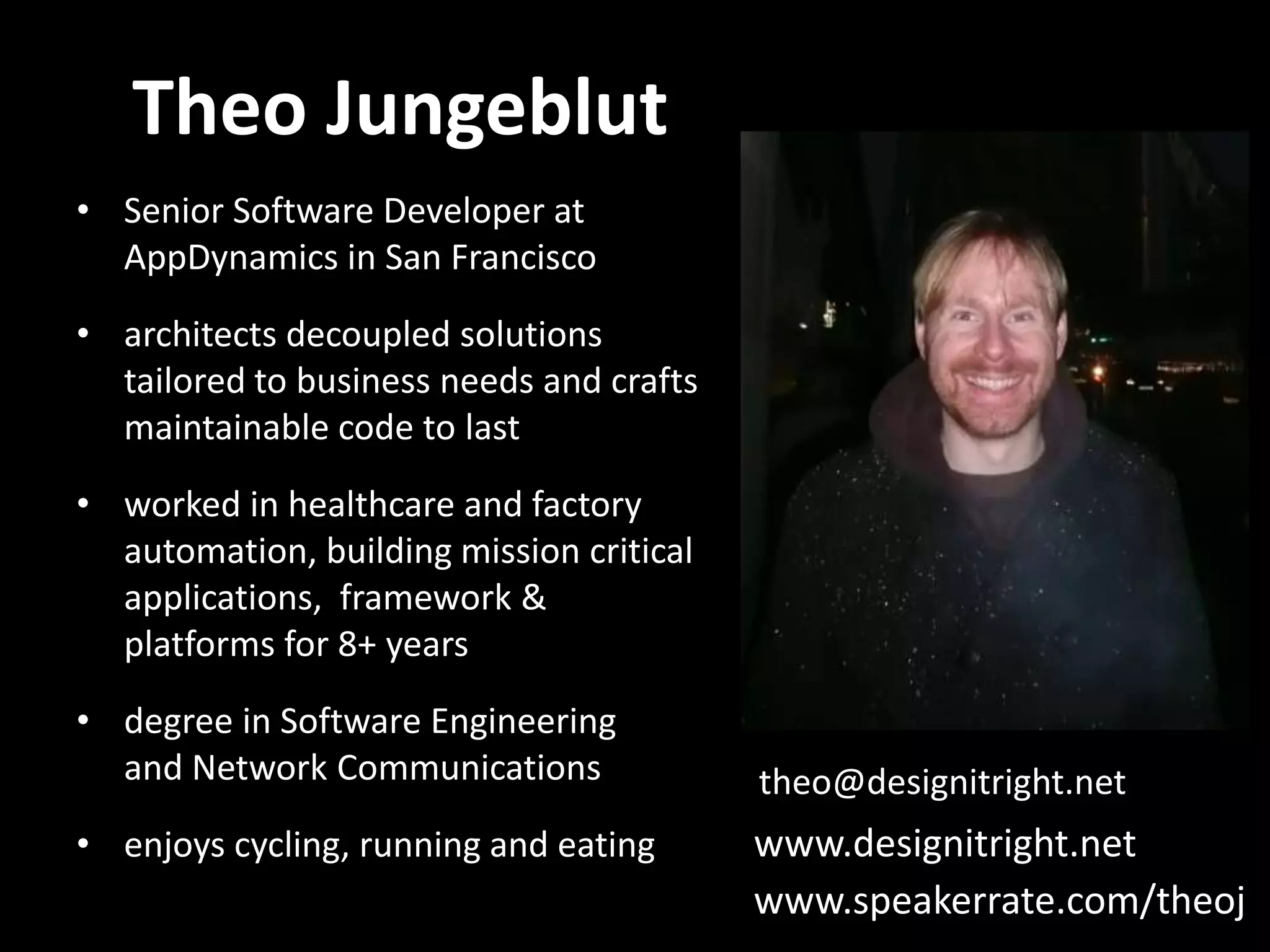 Theo Jungeblut • Senior Software Developer at AppDynamics in San Francisco • architects decoupled solutions tailored to business needs and crafts maintainable code to last • worked in healthcare and factory automation, building mission critical applications, framework & platforms for 8+ years • degree in Software Engineering and Network Communications theo@designitright.net • enjoys cycling, running and eating www.designitright.net www.speakerrate.com/theoj 