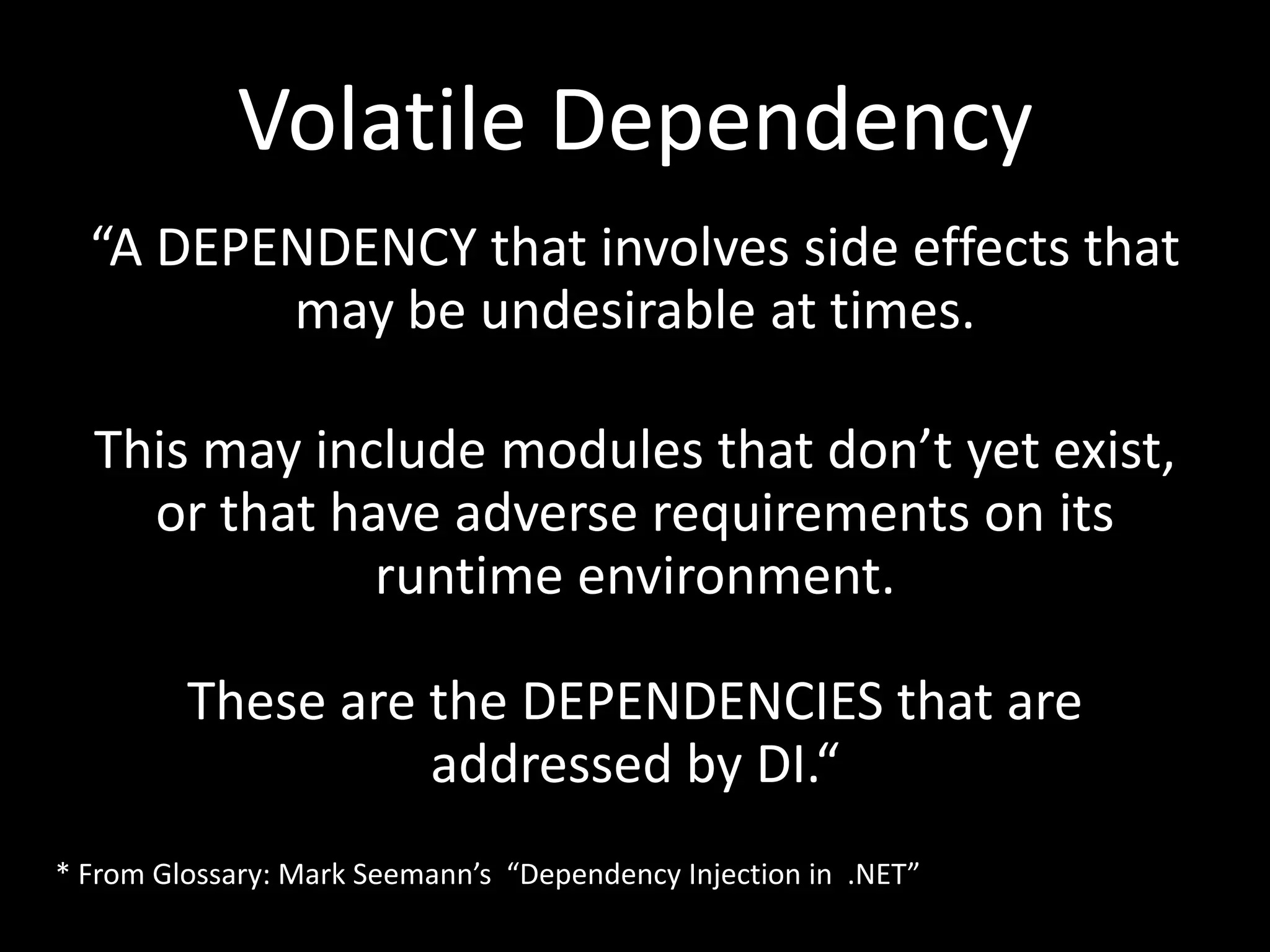 Volatile Dependency “A DEPENDENCY that involves side effects that may be undesirable at times. This may include modules that don’t yet exist, or that have adverse requirements on its runtime environment. These are the DEPENDENCIES that are addressed by DI.“ * From Glossary: Mark Seemann’s “Dependency Injection in .NET” 
