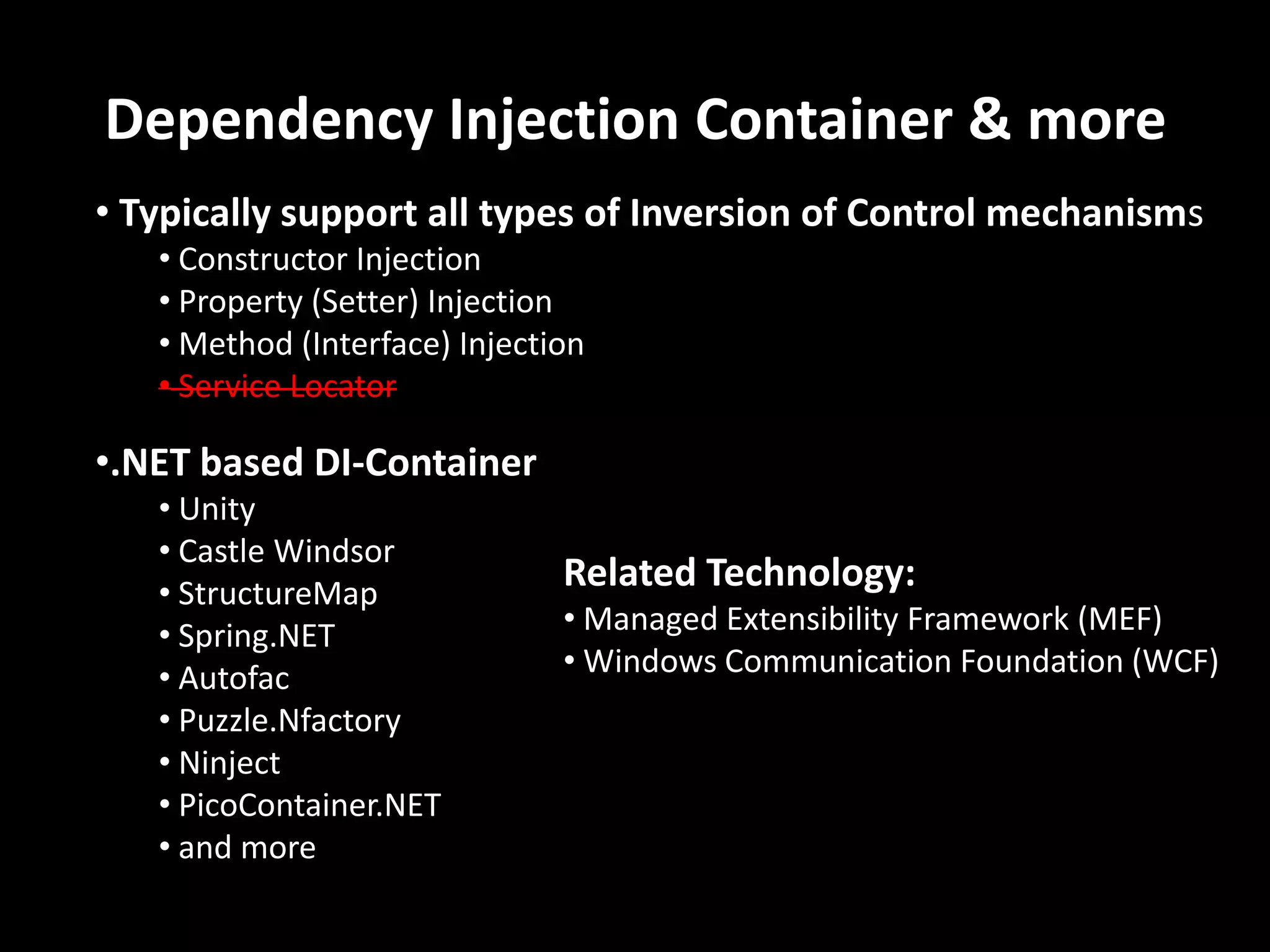 Dependency Injection Container & more • Typically support all types of Inversion of Control mechanisms • Constructor Injection • Property (Setter) Injection • Method (Interface) Injection • Service Locator •.NET based DI-Container • Unity • Castle Windsor • StructureMap Related Technology: • Spring.NET • Managed Extensibility Framework (MEF) • Autofac • Windows Communication Foundation (WCF) • Puzzle.Nfactory • Ninject • PicoContainer.NET • and more 