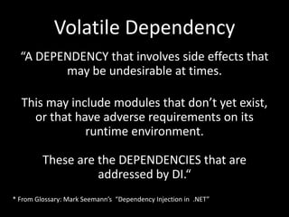 Volatile Dependency
  “A DEPENDENCY that involves side effects that
         may be undesirable at times.

  This may include modules that don’t yet exist,
    or that have adverse requirements on its
              runtime environment.

         These are the DEPENDENCIES that are
                   addressed by DI.“
* From Glossary: Mark Seemann’s “Dependency Injection in .NET”
 