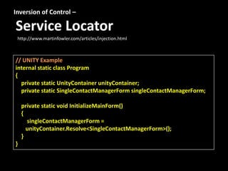 Inversion of Control –

Service Locator
 http://www.martinfowler.com/articles/injection.html



// UNITY Example
internal static class Program
{
  private static UnityContainer unityContainer;
  private static SingleContactManagerForm singleContactManagerForm;

    private static void InitializeMainForm()
    {
      singleContactManagerForm =
      unityContainer.Resolve<SingleContactManagerForm>();
    }
}
 