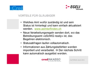VORTEILE FÜR GLÄUBIGER

  Welches Amt wofür zuständig ist und sein
  Status ist hinterlegt und kann einfach aktualisiert
  werden. www.aemterfinden.ch
  Neue Verarbeitungsregeln senden dort, wo das
  Betreibungsamt «eSchKG ready» ist, das
  Begehren elektronisch.
  Statusabfragen laufen vollautomatisch.
  Informationen aus Zahlungsbefehlen werden
  importiert und verarbeitet.   Der nächste Schritt
  kann automatisch ausgelöst werden.

                                          CreFORUM, Zürich 2012
 