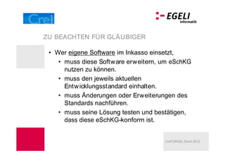 ZU BEACHTEN FÜR GLÄUBIGER

  Wer eigene Software im Inkasso einsetzt,
    muss diese Software erweitern, um eSchKG
    nutzen zu können.
    muss den jeweils aktuellen
    Entw icklungsstandard einhalten.
    muss Änderungen oder Erweiterungen des
    Standards nachführen.
    muss seine Lösung testen und bestätigen,
    dass diese eSchKG-konform ist.


                                    CreFORUM, Zürich 2012
 