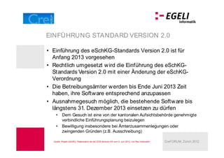 EINFÜHRUNG STANDARD VERSION 2.0

 Einführung des eSchKG-Standards Version 2.0 ist für
 Anfang 2013 vorgesehen
 Rechtlich umgesetzt w ird die Einführung des eSchKG-
 Standards Version 2.0 mit einer Änderung der eSchKG-
 Verordnung
 Die Betreibungsämter werden bis Ende Juni 2013 Zeit
 haben, ihre Software entsprechend anzupassen
 Ausnahmegesuch möglich, die bestehende Software bis
 längstens 31. Dezember 2013 einsetzen zu dürfen
         Dem Gesuch ist eine von der kantonalen Aufsichtsbehörde genehmigte
         verbindliche Einführungsplanung beizulegen
         Bewilligung insbesondere bei Ämterzusammenlegungen oder
         zwingenden Gründen (z.B. Ausschreibung)

 Quelle: Projekt eSchKG: Präsentation bei der EOS Schw eiz AG vom 5. Juni 2012, Urs Paul Holenstein   CreFORUM, Zürich 2012
 