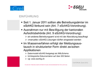 EINFÜHRUNG

  Seit 1. Januar 2011 sollten alle Betreibungsämter im
  eSchKG Verbund sein (Art. 7 eSchKG-Verordnung).
  Ausnahmen nur mit Bew illigung der kantonalen
  Aufsichtsbehörde (Art. 9 eSchKG-Verordnung):
        ein anderes Betreibungsamt w ird mit der Abw icklung beauftragt
        «manuelle» eSchKG Lösungen dürfen eingesetzt werden
  Im M assenverfahren erfolgt der Meldungsaus-
  tausch in strukturierter Form direkt zw ischen
  Applikationen
        Datenmodell eSchKG festgelegt als XML-Schema
        Umfangreiche Dokumentation auf über 200 Seiten
        vgl. www.eschkg.ch
                                                                                        CreFORUM, Zürich 2012
   FOLIEN M IT FREU N DLICHER U N TERSTÜ TZU N G DES BU N DESA M TES FÜ R J U STIZ BJ
 