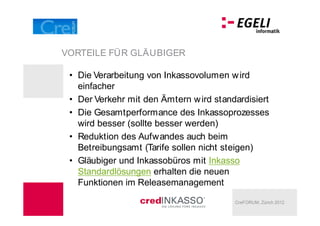 VORTEILE FÜR GLÄUBIGER

  Die Verarbeitung von Inkassovolumen w ird
  einfacher
  Der Verkehr mit den Ämtern w ird standardisiert
  Die Gesamtperformance des Inkassoprozesses
  wird besser (sollte besser werden)
  Reduktion des Aufwandes auch beim
  Betreibungsamt (Tarife sollen nicht steigen)
  Gläubiger und Inkassobüros mit Inkasso
  Standardlösungen erhalten die neuen
  Funktionen im Releasemanagement

                                        CreFORUM, Zürich 2012
 