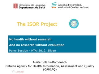 The ISOR Project


  No health without research.

  And no research without evaluation

  Panel Session - HTAi 2012, Bilbao



                   Maite Solans-Domènech
Catalan Agency for Health Information, Assessment and Quality
                          (CAHIAQ)
 