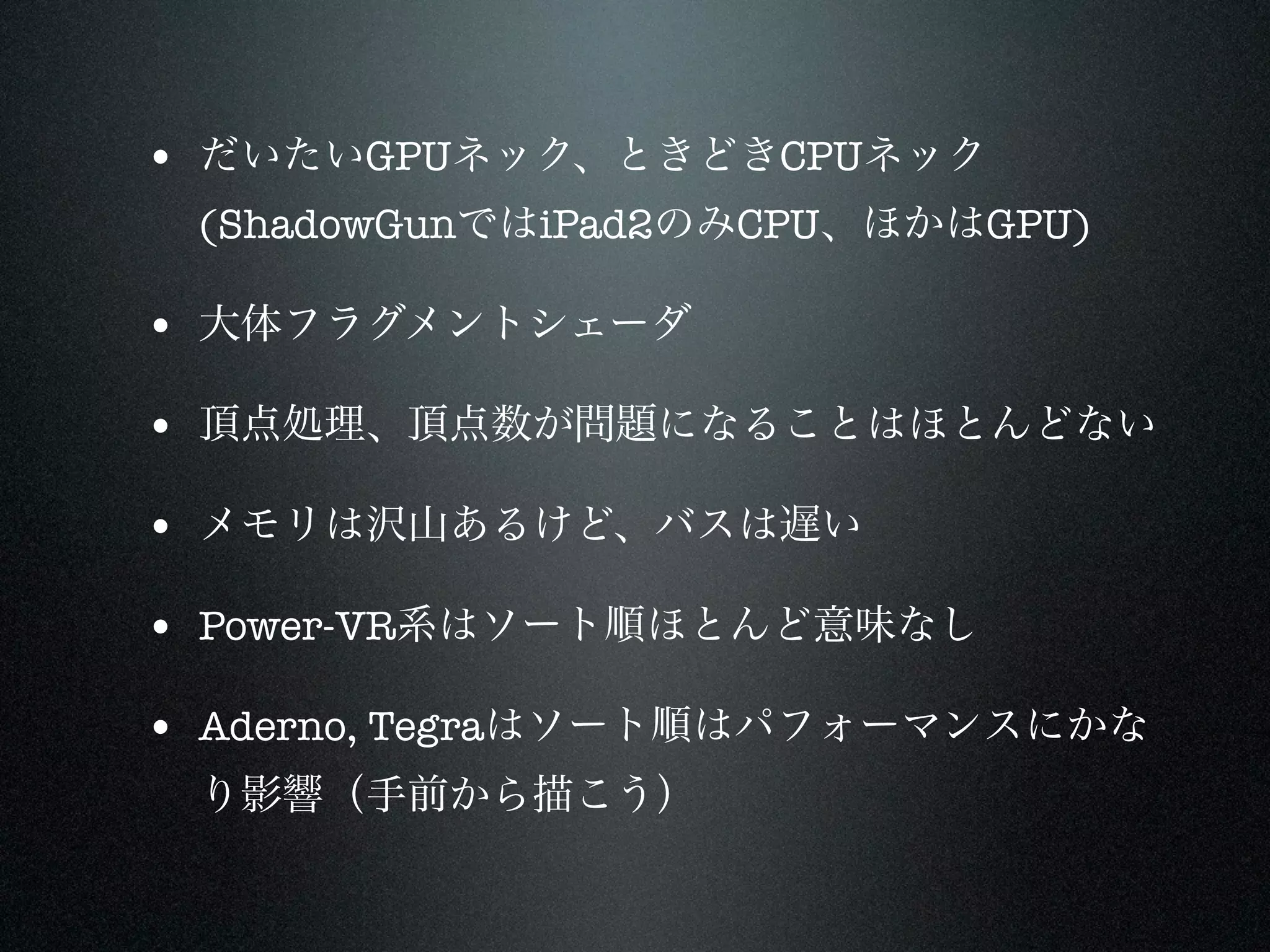 • だいたいGPUネック、ときどきCPUネック
 (ShadowGunではiPad2のみCPU、ほかはGPU)

• 大体フラグメントシェーダ

• 頂点処理、頂点数が問題になることはほとんどない

• メモリは沢山あるけど、バスは遅い

• Power-VR系はソート順ほとんど意味なし

• Aderno, Tegraはソート順はパフォーマンスにかな
 り影響（手前から描こう）
 