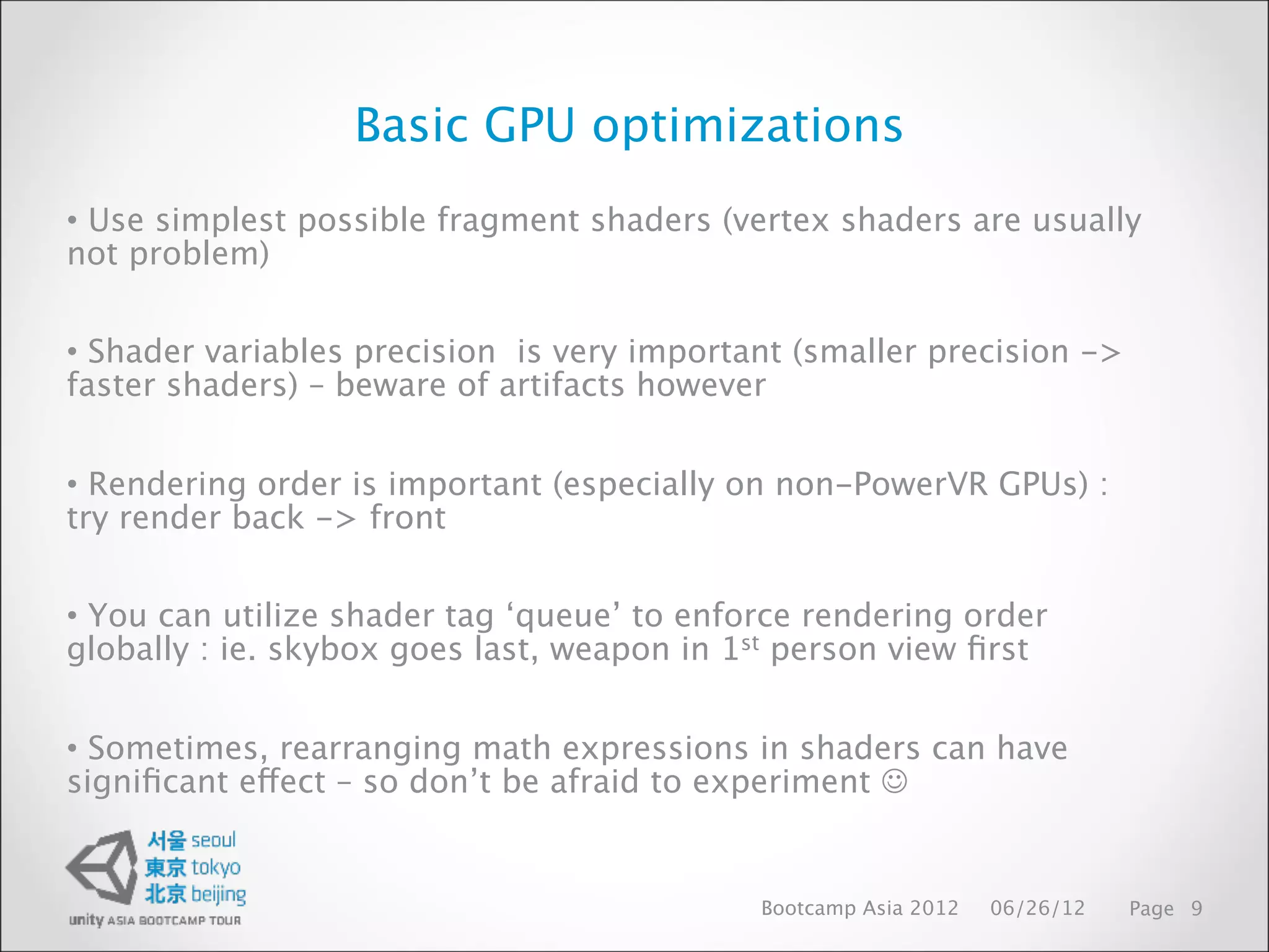 Basic GPU optimizations
• Use simplest possible fragment shaders (vertex shaders are usually
not problem)


• Shader variables precision is very important (smaller precision ->
faster shaders) – beware of artifacts however


• Rendering order is important (especially on non-PowerVR GPUs) :
try render back -> front


• You can utilize shader tag ‘queue’ to enforce rendering order
globally : ie. skybox goes last, weapon in 1st person view ﬁrst


• Sometimes, rearranging math expressions in shaders can have
signiﬁcant effect – so don’t be afraid to experiment 


                                            Bootcamp Asia 2012   06/26/12   Page 9
 