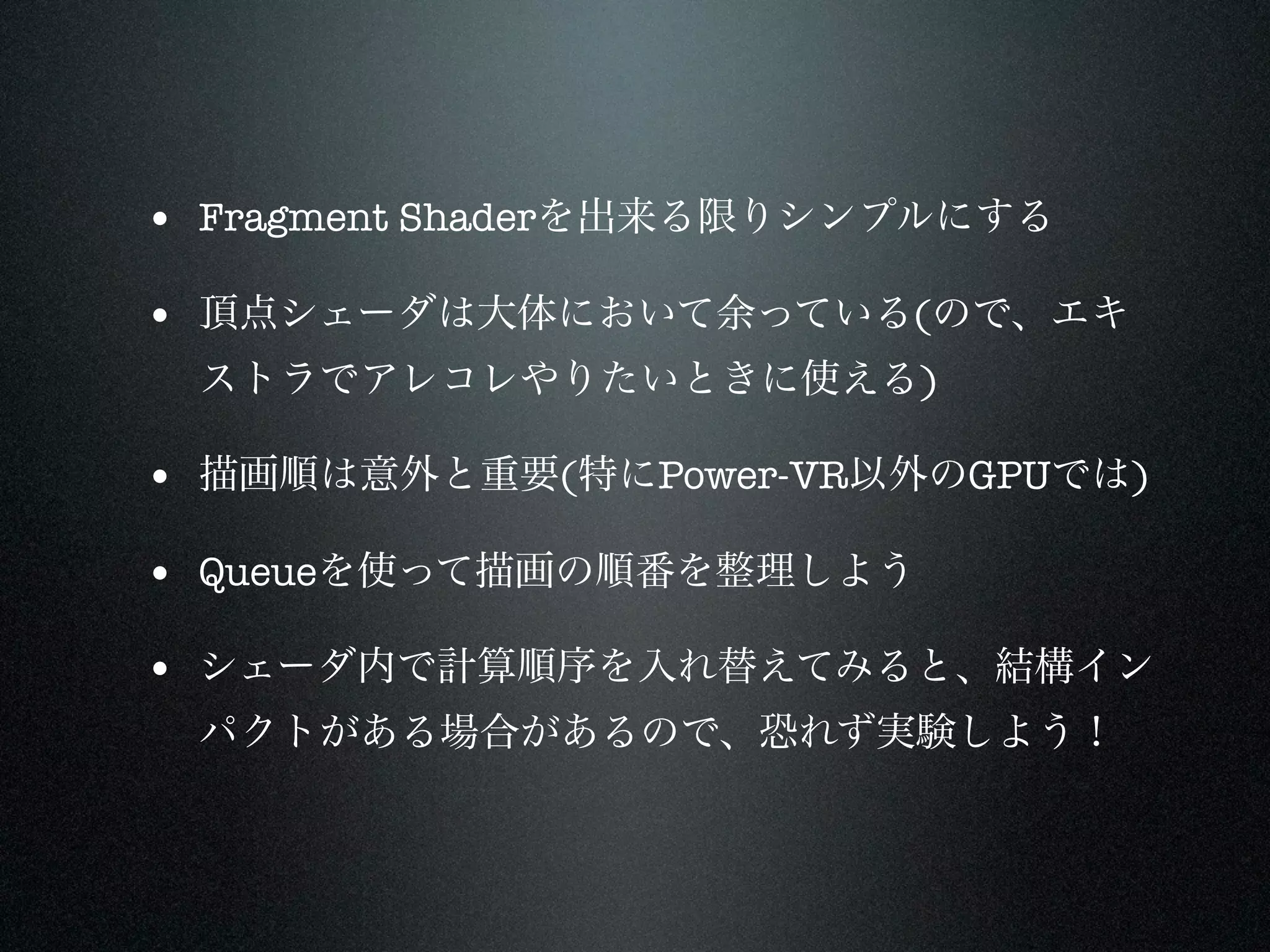 • Fragment Shaderを出来る限りシンプルにする

• 頂点シェーダは大体において余っている(ので、エキ
 ストラでアレコレやりたいときに使える)

• 描画順は意外と重要(特にPower-VR以外のGPUでは)

• Queueを使って描画の順番を整理しよう
• シェーダ内で計算順序を入れ替えてみると、結構イン
 パクトがある場合があるので、恐れず実験しよう！
 
