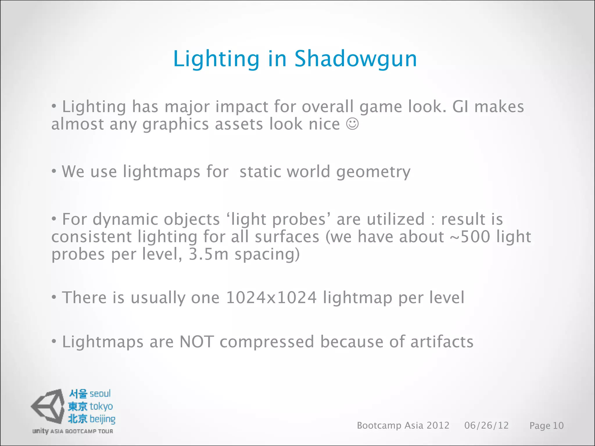 Lighting in Shadowgun

• Lighting has major impact for overall game look. GI makes
almost any graphics assets look nice 

• We use lightmaps for static world geometry

• For dynamic objects ‘light probes’ are utilized : result is
consistent lighting for all surfaces (we have about ~500 light
probes per level, 3.5m spacing)

• There is usually one 1024x1024 lightmap per level

• Lightmaps are NOT compressed because of artifacts




                                       Bootcamp Asia 2012   06/26/12   Page 10
 