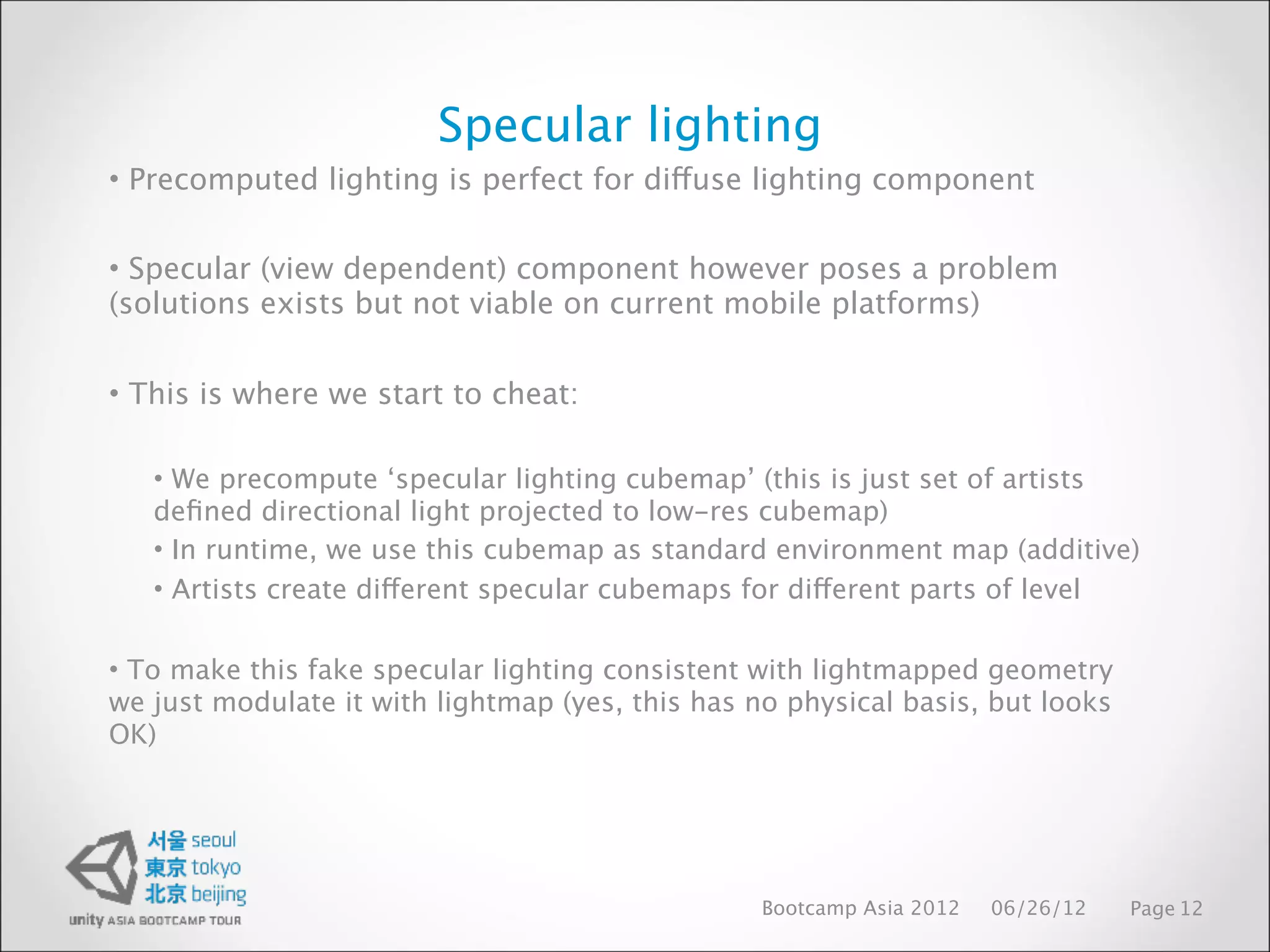Specular lighting
• Precomputed lighting is perfect for diffuse lighting component


• Specular (view dependent) component however poses a problem
(solutions exists but not viable on current mobile platforms)


• This is where we start to cheat:

   • We precompute ‘specular lighting cubemap’ (this is just set of artists
   deﬁned directional light projected to low-res cubemap)
   • In runtime, we use this cubemap as standard environment map (additive)
   • Artists create different specular cubemaps for different parts of level

• To make this fake specular lighting consistent with lightmapped geometry
we just modulate it with lightmap (yes, this has no physical basis, but looks
OK)




                                                  Bootcamp Asia 2012   06/26/12   Page 12
 