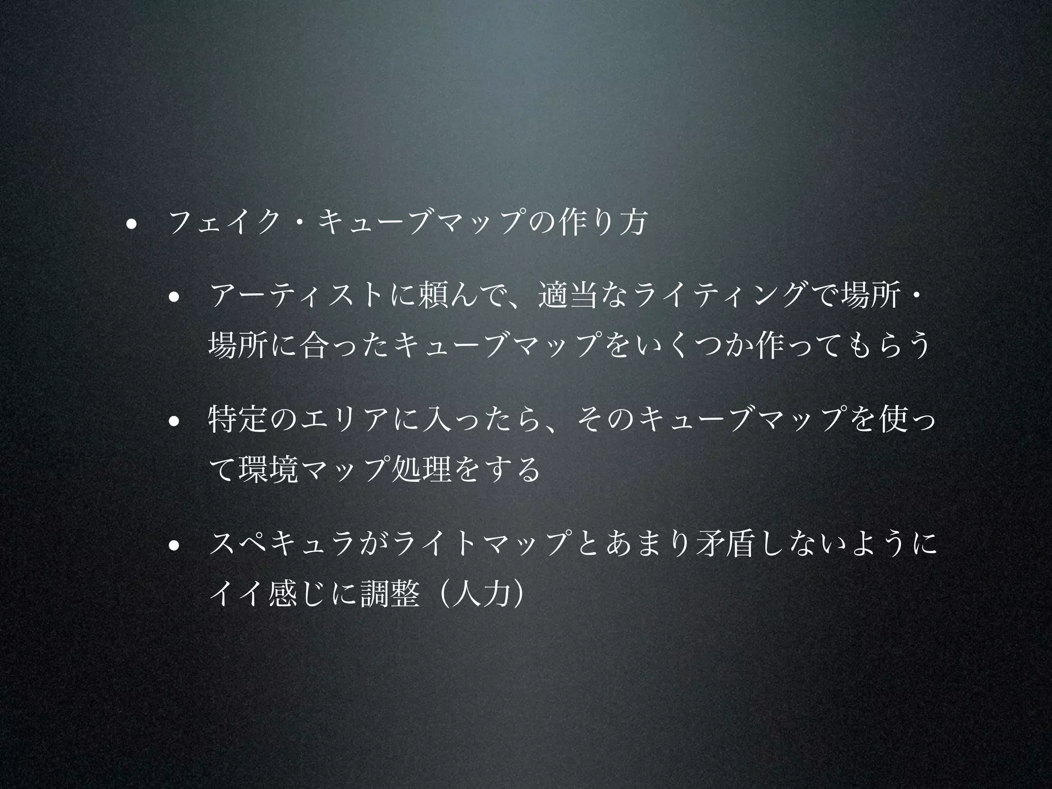 • フェイク・キューブマップの作り方
 • アーティストに頼んで、適当なライティングで場所・
  場所に合ったキューブマップをいくつか作ってもらう

 • 特定のエリアに入ったら、そのキューブマップを使っ
  て環境マップ処理をする

 • スペキュラがライトマップとあまり矛盾しないように
  イイ感じに調整（人力）
 
