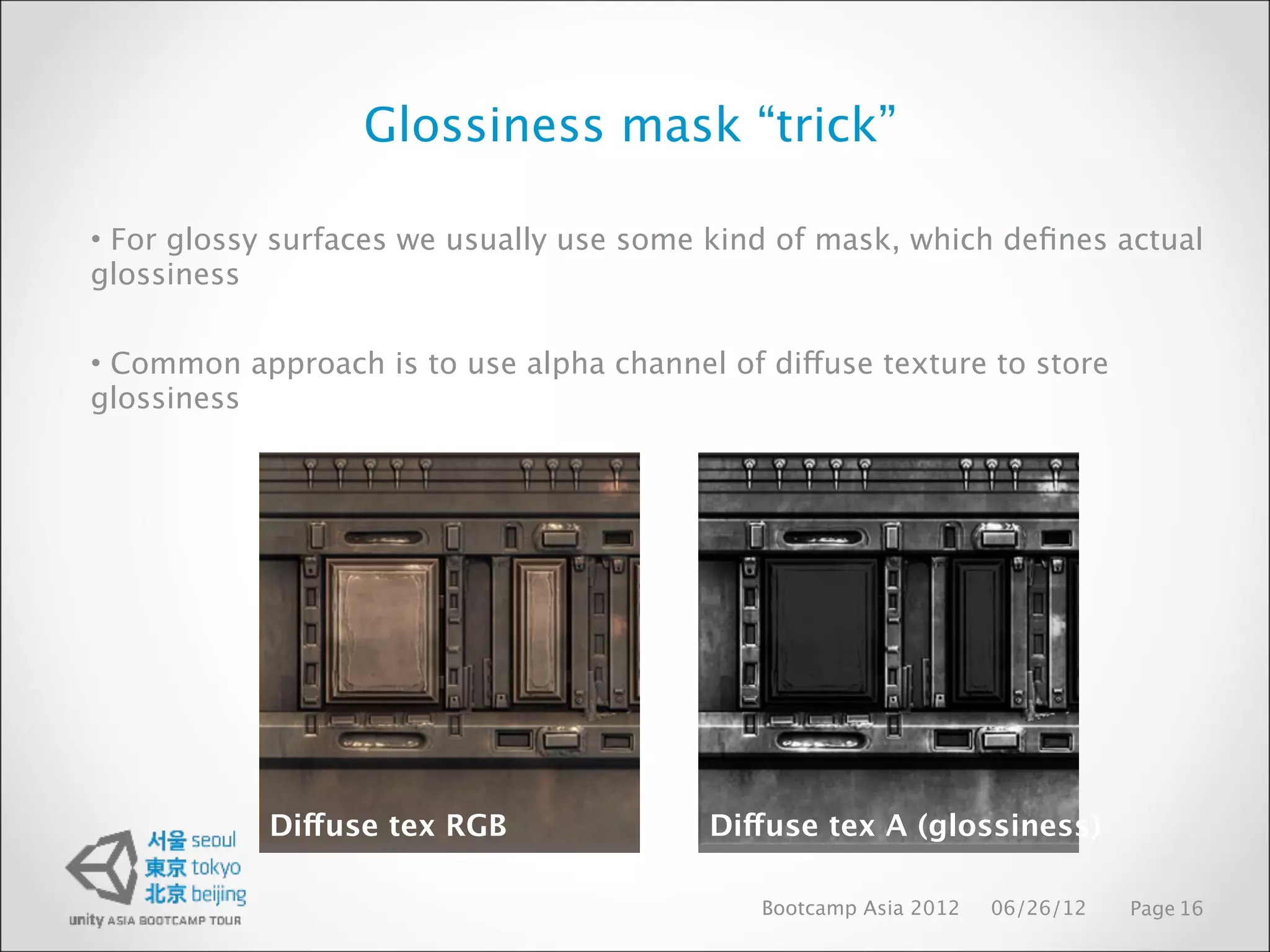 Glossiness mask “trick”

• For glossy surfaces we usually use some kind of mask, which deﬁnes actual
glossiness

• Common approach is to use alpha channel of diffuse texture to store
glossiness




            Diffuse tex RGB              Diffuse tex A (glossiness)

                                             Bootcamp Asia 2012   06/26/12   Page 16
 