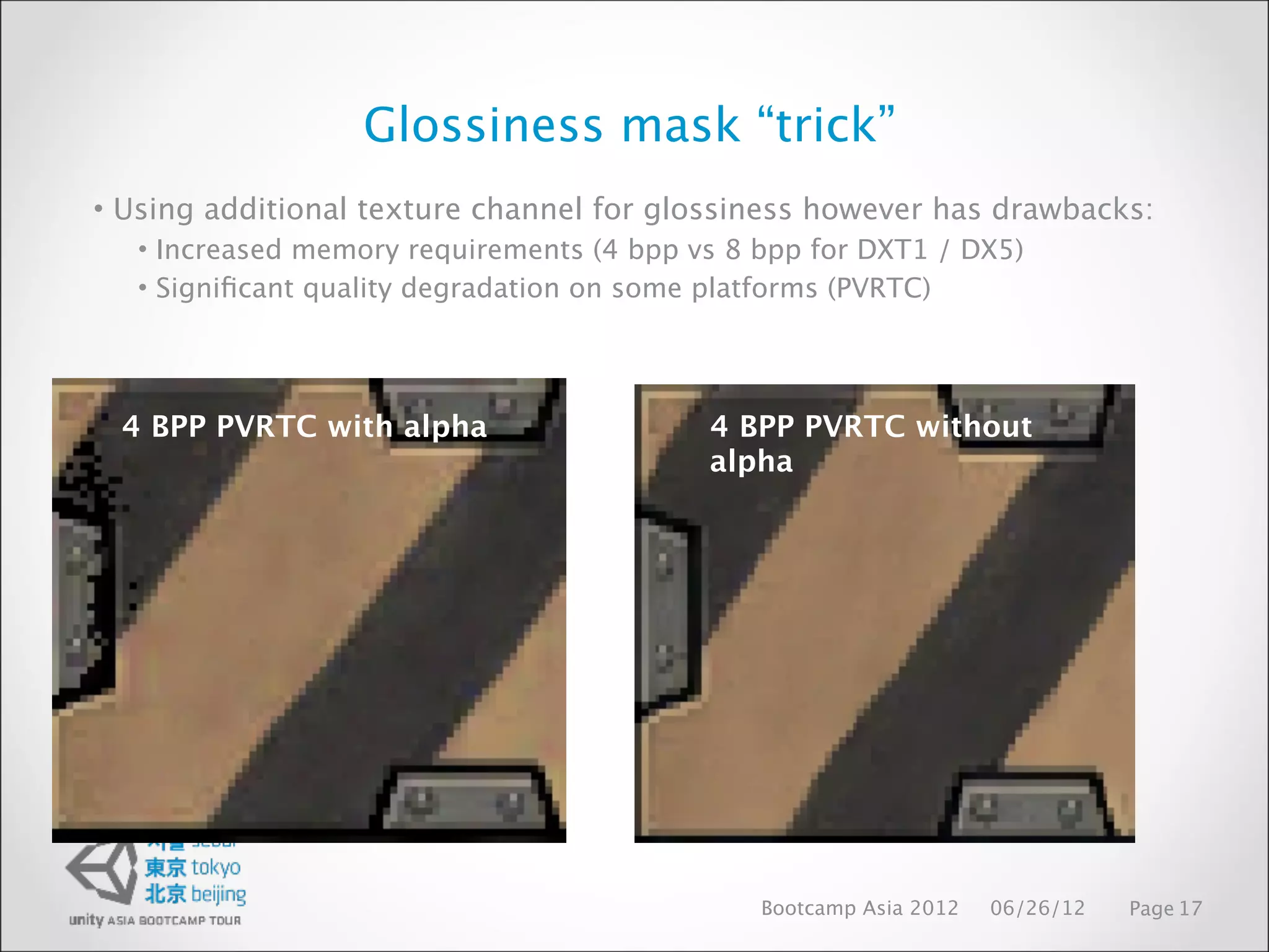 Glossiness mask “trick”
• Using additional texture channel for glossiness however has drawbacks:
   • Increased memory requirements (4 bpp vs 8 bpp for DXT1 / DX5)
   • Signiﬁcant quality degradation on some platforms (PVRTC)




 4 BPP PVRTC with alpha                    4 BPP PVRTC without
                                           alpha




                                               Bootcamp Asia 2012   06/26/12   Page 17
 
