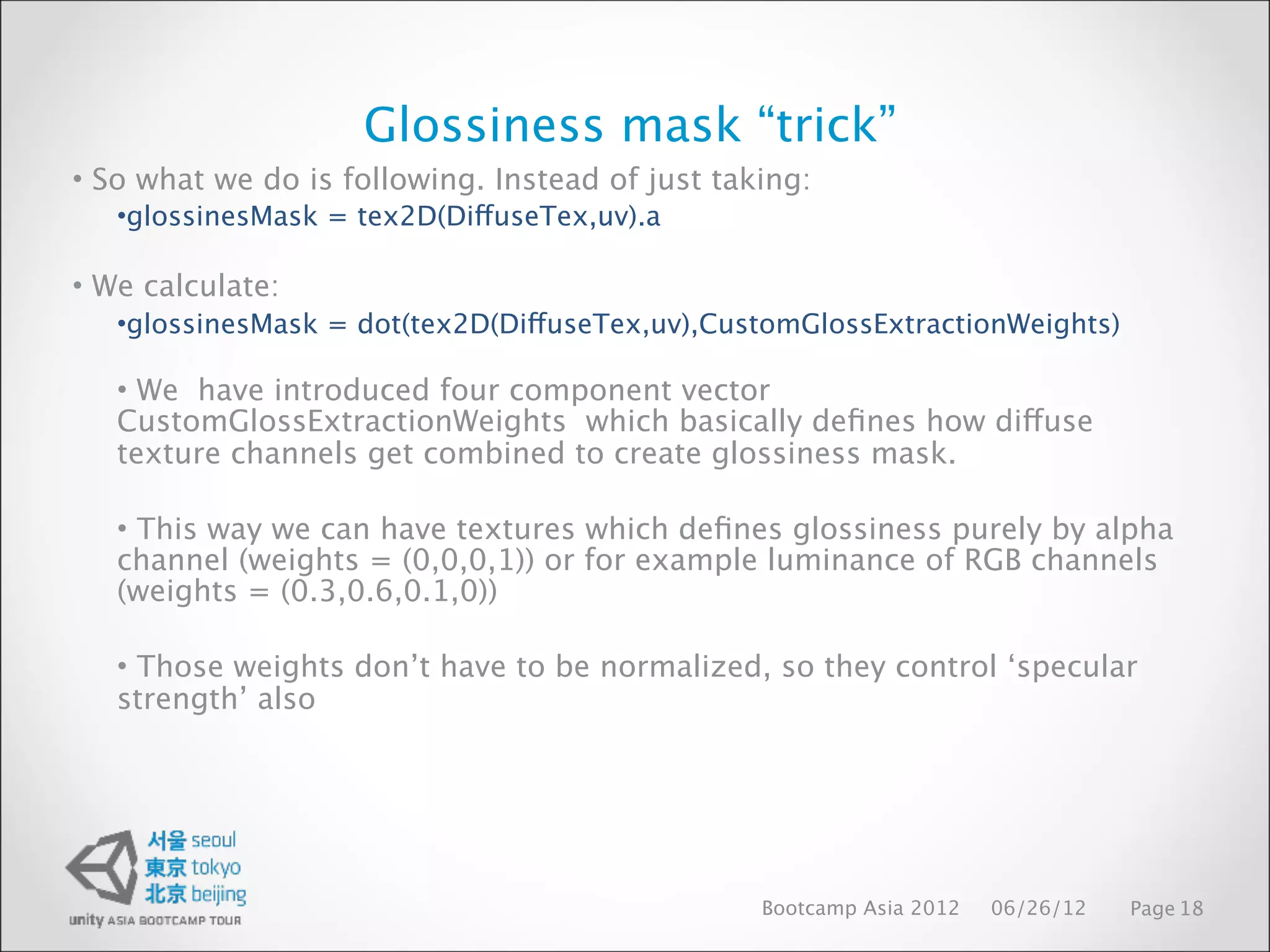 Glossiness mask “trick”
• So what we do is following. Instead of just taking:
   •glossinesMask = tex2D(DiffuseTex,uv).a

• We calculate:
   •glossinesMask = dot(tex2D(DiffuseTex,uv),CustomGlossExtractionWeights)

   • We have introduced four component vector
   CustomGlossExtractionWeights which basically deﬁnes how diffuse
   texture channels get combined to create glossiness mask.

   • This way we can have textures which deﬁnes glossiness purely by alpha
   channel (weights = (0,0,0,1)) or for example luminance of RGB channels
   (weights = (0.3,0.6,0.1,0))

   • Those weights don’t have to be normalized, so they control ‘specular
   strength’ also




                                                 Bootcamp Asia 2012   06/26/12   Page 18
 