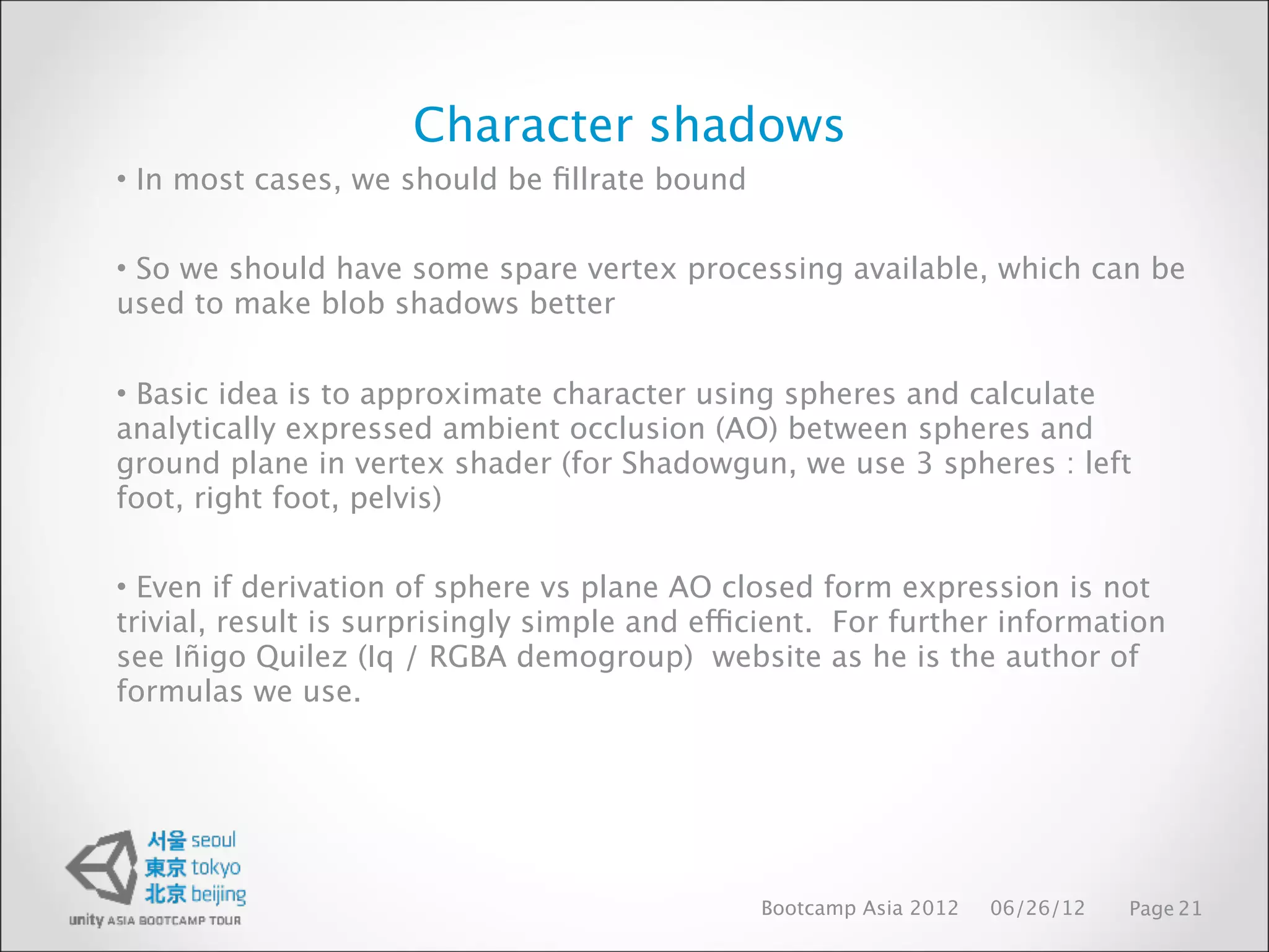 Character shadows
• In most cases, we should be ﬁllrate bound


• So we should have some spare vertex processing available, which can be
used to make blob shadows better


• Basic idea is to approximate character using spheres and calculate
analytically expressed ambient occlusion (AO) between spheres and
ground plane in vertex shader (for Shadowgun, we use 3 spheres : left
foot, right foot, pelvis)

• Even if derivation of sphere vs plane AO closed form expression is not
trivial, result is surprisingly simple and efficient. For further information
see Iñigo Quilez (Iq / RGBA demogroup) website as he is the author of
formulas we use.




                                               Bootcamp Asia 2012   06/26/12   Page 21
 