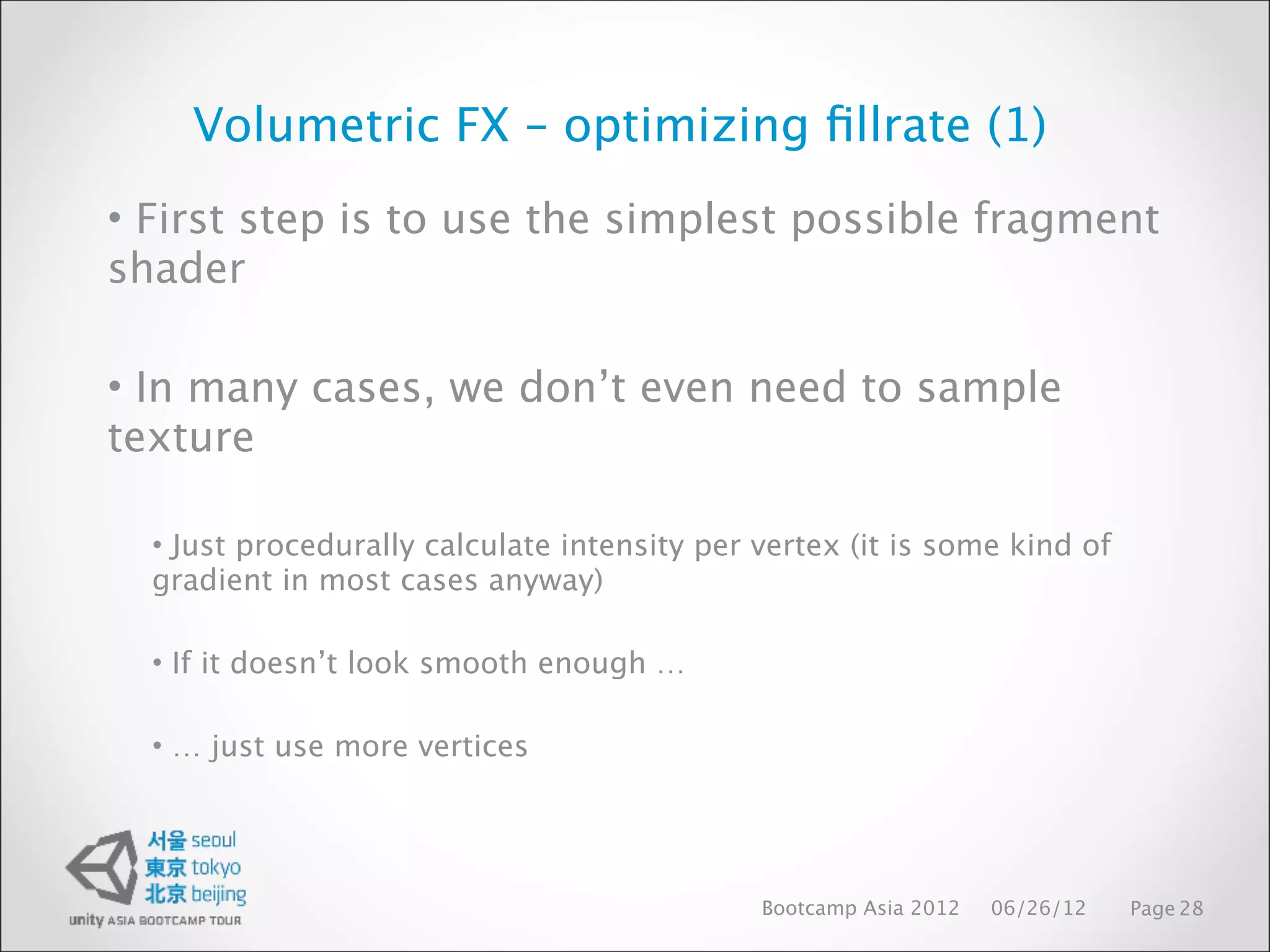 Volumetric FX – optimizing ﬁllrate (1)
• First step is to use the simplest possible fragment
shader

• In many cases, we don’t even need to sample
texture

  • Just procedurally calculate intensity per vertex (it is some kind of
  gradient in most cases anyway)

  • If it doesn’t look smooth enough …

  • … just use more vertices




                                              Bootcamp Asia 2012   06/26/12   Page 28
 
