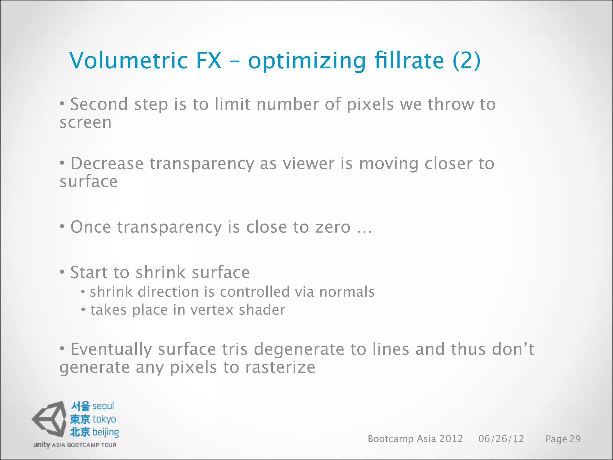 Volumetric FX – optimizing ﬁllrate (2)
• Second step is to limit number of pixels we throw to
screen

• Decrease transparency as viewer is moving closer to
surface

• Once transparency is close to zero …

• Start to shrink surface
  • shrink direction is controlled via normals
  • takes place in vertex shader

• Eventually surface tris degenerate to lines and thus don’t
generate any pixels to rasterize



                                            Bootcamp Asia 2012   06/26/12   Page 29
 