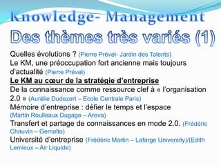 Quelles évolutions ? (Pierre Prével- Jardin des Talents)
Le KM, une préoccupation fort ancienne mais toujours
d’actualité (Pierre Prével)
Le KM au cœur de la stratégie d’entreprise
De la connaissance comme ressource clef à « l’organisation
2.0 » (Aurélie Dudezert – Ecole Centrale Paris)
Mémoire d’entreprise : défier le temps et l’espace
(Martin Roulleaux Dugage – Areva)
Transfert et partage de connaissances en mode 2.0. (Frédéric
Chauvin – Gemalto)
Université d’entreprise (Frédéric Martin – Lafarge University)/(Edith
Lemieux – Air Liquide)
 
