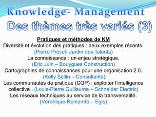 Pratiques et méthodes de KM
Diversité et évolution des pratiques : deux exemples récents.
               (Pierre Prével- Jardin des Talents)
           La connaissance : un enjeu stratégique.
             (Eric Juin – Bouygues Construction)
Cartographies de connaissances pour une organisation 2.0.
                   (Kelly Sellin – Consultante)
Les communautés de pratique (COP) : exploiter l’intelligence
  collective . (Louis-Pierre Guillaume – Schneider Electric)
   Les réseaux techniques au service de la transversalité.
                 (Véronique Remande – Egis)
 