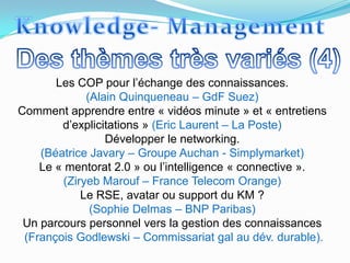 Les COP pour l’échange des connaissances.
             (Alain Quinqueneau – GdF Suez)
Comment apprendre entre « vidéos minute » et « entretiens
        d’explicitations » (Eric Laurent – La Poste)
                 Développer le networking.
    (Béatrice Javary – Groupe Auchan - Simplymarket)
    Le « mentorat 2.0 » ou l’intelligence « connective ».
        (Ziryeb Marouf – France Telecom Orange)
            Le RSE, avatar ou support du KM ?
              (Sophie Delmas – BNP Paribas)
 Un parcours personnel vers la gestion des connaissances
 (François Godlewski – Commissariat gal au dév. durable).
 