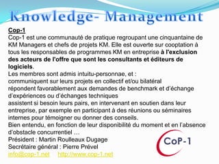 Cop-1
Cop-1 est une communauté de pratique regroupant une cinquantaine de
KM Managers et chefs de projets KM. Elle est ouverte sur cooptation à
tous les responsables de programmes KM en entreprise à l'exclusion
des acteurs de l'offre que sont les consultants et éditeurs de
logiciels.
Les membres sont admis intuitu-personnae, et :
communiquent sur leurs projets en collectif et/ou bilatéral
répondent favorablement aux demandes de benchmark et d’échange
d’expériences ou d’échanges techniques
assistent si besoin leurs pairs, en intervenant en soutien dans leur
entreprise, par exemple en participant à des réunions ou séminaires
internes pour témoigner ou donner des conseils.
Bien entendu, en fonction de leur disponibilité du moment et en l’absence
d’obstacle concurrentiel …
Président : Martin Roulleaux Dugage
Secrétaire général : Pierre Prével
info@cop-1.net http://www.cop-1.net
 