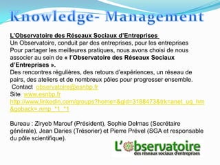 L’Observatoire des Réseaux Sociaux d’Entreprises
Un Observatoire, conduit par des entreprises, pour les entreprises
Pour partager les meilleures pratiques, nous avons choisi de nous
associer au sein de « l’Observatoire des Réseaux Sociaux
d’Entreprises ».
Des rencontres régulières, des retours d’expériences, un réseau de
pairs, des ateliers et de nombreux pôles pour progresser ensemble.
Contact observatoire@esnbp.fr
Site www.esnbp.fr
http://www.linkedin.com/groups?home=&gid=3188473&trk=anet_ug_hm
&goback=.nmp_*1_*1

Bureau : Ziryeb Marouf (Président), Sophie Delmas (Secrétaire
générale), Jean Daries (Trésorier) et Pierre Prével (SGA et responsable
du pôle scientifique).
 