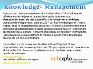 Netexplo est un observatoire mondial indépendant d'information et de
réflexion sur les enjeux et usages émergents du numérique.
Netexplo, un point de vue exclusif sur la révolution numérique
Observatoire indépendant, créé en 2007 par Martine Bidegain et Thierry
Happe, sous le haut patronage du Sénat, Netexplo cultive une démarche
innovante et singulière pour étudier la société numérique en l’approchant
par les nouveaux usages. A travers son réseau de captation international,
l’Observatoire Netexplo défriche le monde à la recherche des usages
émergents les plus prometteurs.

Sa vocation est de fournir aux décideurs des entreprises et aux
responsables des pouvoirs publics des clés pour appréhender, comprendre
et s’adapter à la révolution numérique en marche dans notre société.
Le site de Netexplo
www.netexplo.org/
Les vidéos du Forum Netexplo
http://imag-netexplo.org
 