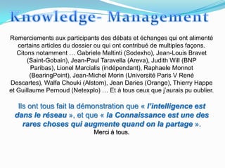 Remerciements aux participants des débats et échanges qui ont alimenté
   certains articles du dossier ou qui ont contribué de multiples façons.
   Citons notamment … Gabriele Maltinti (Sodexho), Jean-Louis Bravet
       (Saint-Gobain), Jean-Paul Taravella (Areva), Judith Will (BNP
        Paribas), Lionel Marcialis (indépendant), Raphaele Monnot
        (BearingPoint), Jean-Michel Morin (Université Paris V René
Descartes), Walfa Chouki (Alstom), Jean Daries (Orange), Thierry Happe
et Guillaume Pernoud (Netexplo) … Et à tous ceux que j’aurais pu oublier.

  Ils ont tous fait la démonstration que « l’intelligence est
 dans le réseau », et que « la Connaissance est une des
    rares choses qui augmente quand on la partage ».
                              Merci à tous.
 