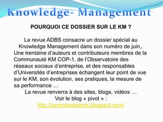 POURQUOI CE DOSSIER SUR LE KM ?

     La revue ADBS consacre un dossier spécial au
  Knowledge Management dans son numéro de juin,.
Une trentaine d’auteurs et contributeurs membres de la
Communauté KM COP-1, de l’Observatoire des
réseaux sociaux d’entreprise, et des responsables
d’Universités d’entreprises échangent leur point de vue
sur le KM, son évolution, ses pratiques, la mesure de
sa performance …
     La revue renverra à des sites, blogs, vidéos …
                   Voir le blog « pivot » :
          http://jardindestalents.blogspot.com/
 