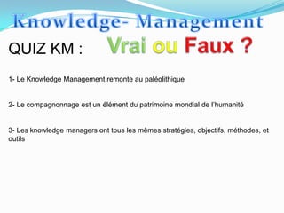 QUIZ KM :
1- Le Knowledge Management remonte au paléolithique


2- Le compagnonnage est un élément du patrimoine mondial de l’humanité


3- Les knowledge managers ont tous les mêmes stratégies, objectifs, méthodes, et
outils
 