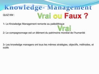 QUIZ KM :


1- Le Knowledge Management remonte au paléolithique


2- Le compagnonnage est un élément du patrimoine mondial de l’humanité



3- Les knowledge managers ont tous les mêmes stratégies, objectifs, méthodes, et
outils
 