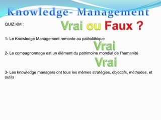 QUIZ KM :


1- Le Knowledge Management remonte au paléolithique


2- Le compagnonnage est un élément du patrimoine mondial de l’humanité



3- Les knowledge managers ont tous les mêmes stratégies, objectifs, méthodes, et
outils
 