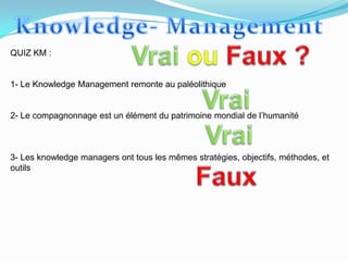 QUIZ KM :


1- Le Knowledge Management remonte au paléolithique


2- Le compagnonnage est un élément du patrimoine mondial de l’humanité



3- Les knowledge managers ont tous les mêmes stratégies, objectifs, méthodes, et
outils
 
